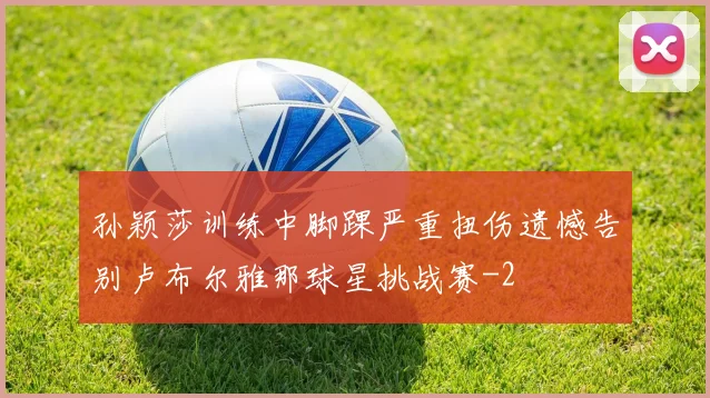 孙颖莎训练中脚踝严重扭伤遗憾告别卢布尔雅那球星挑战赛
