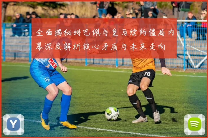 全面揭秘姆巴佩与皇马续约僵局内幕深度解析核心矛盾与未来走向