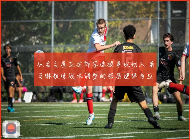 从名古屋亚运阵容选拔争议切入 看马琳教练战术调整的深层逻辑与应变之道