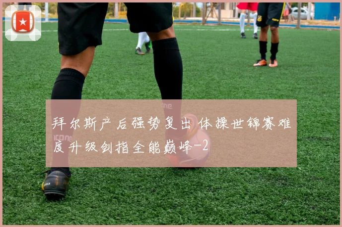 拜尔斯产后强势复出 体操世锦赛难度升级剑指全能巅峰
