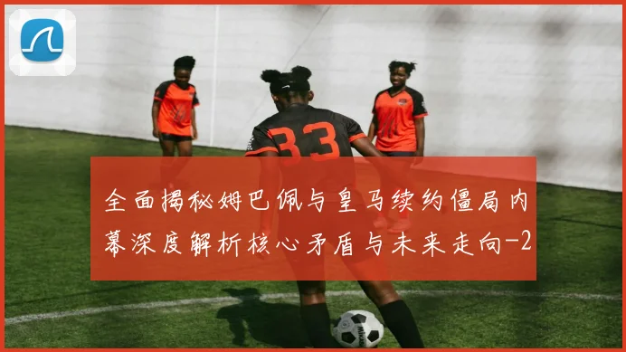 全面揭秘姆巴佩与皇马续约僵局内幕深度解析核心矛盾与未来走向