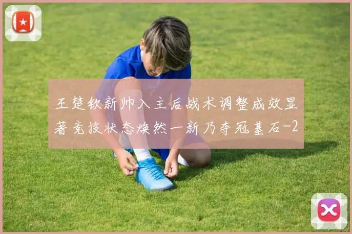 王楚钦新帅入主后战术调整成效显著竞技状态焕然一新乃夺冠基石