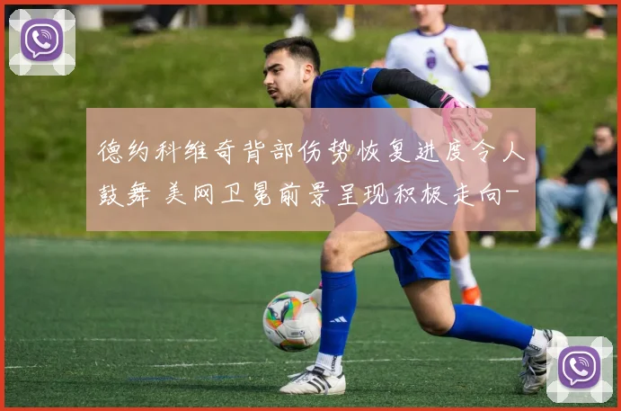 德约科维奇背部伤势恢复进度令人鼓舞 美网卫冕前景呈现积极走向