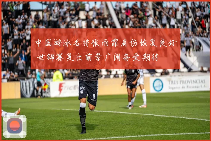 中国游泳名将张雨霏肩伤恢复良好 世锦赛复出前景广阔备受期待