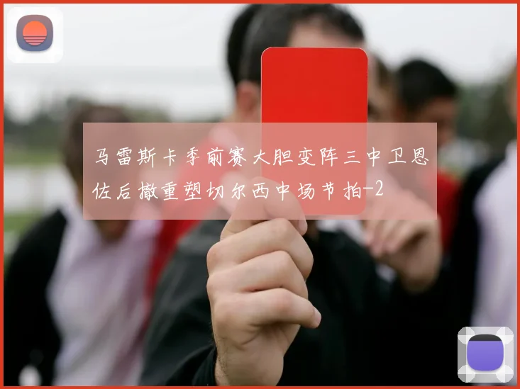 马雷斯卡季前赛大胆变阵三中卫恩佐后撤重塑切尔西中场节拍