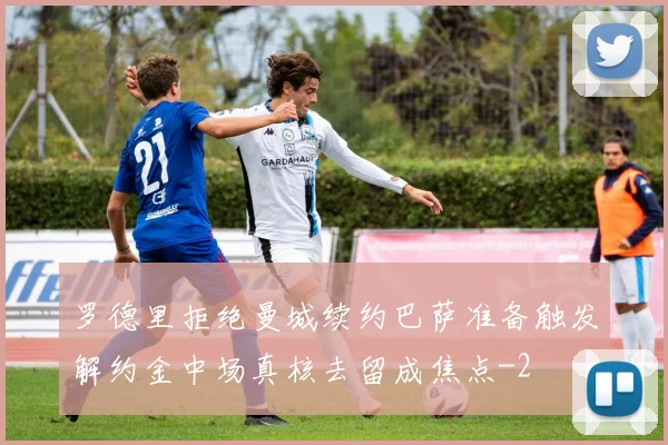 罗德里拒绝曼城续约巴萨准备触发解约金中场真核去留成焦点
