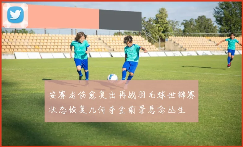 安赛龙伤愈复出再战羽毛球世锦赛状态恢复几何夺金前景悬念丛生