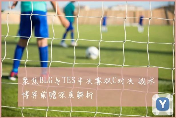 聚焦BLG与TES半决赛双C对决 战术博弈前瞻深度解析