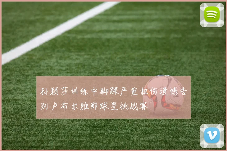 孙颖莎训练中脚踝严重扭伤遗憾告别卢布尔雅那球星挑战赛