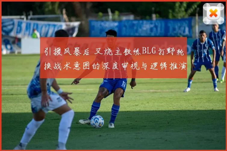 引援风暴后 叉烧主教练BLG打野轮换战术意图的深度审视与逻辑推演