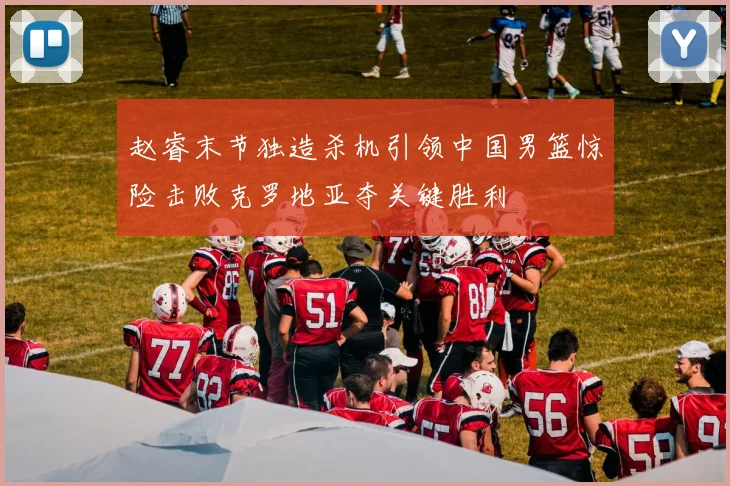 赵睿末节独造杀机引领中国男篮惊险击败克罗地亚夺关键胜利