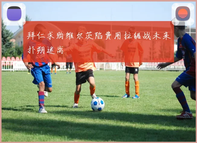 拜仁求购维尔茨陷费用拉锯战未来扑朔迷离
