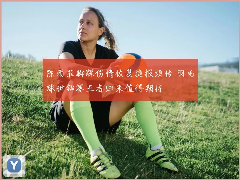 陈雨菲脚踝伤情恢复捷报频传 羽毛球世锦赛王者归来值得期待