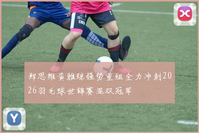 郑思维黄雅琼强势重组全力冲刺2026羽毛球世锦赛混双冠军