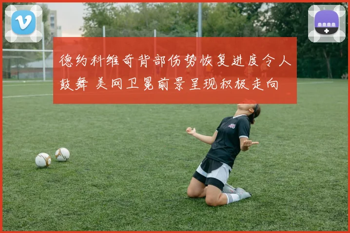 德约科维奇背部伤势恢复进度令人鼓舞 美网卫冕前景呈现积极走向