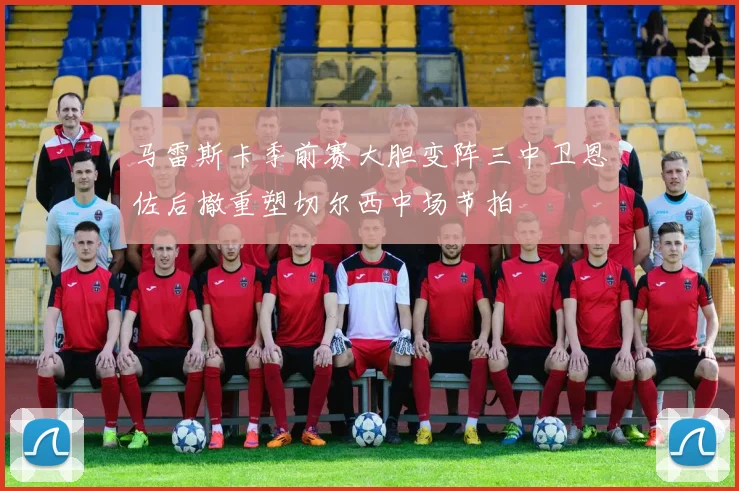 马雷斯卡季前赛大胆变阵三中卫恩佐后撤重塑切尔西中场节拍