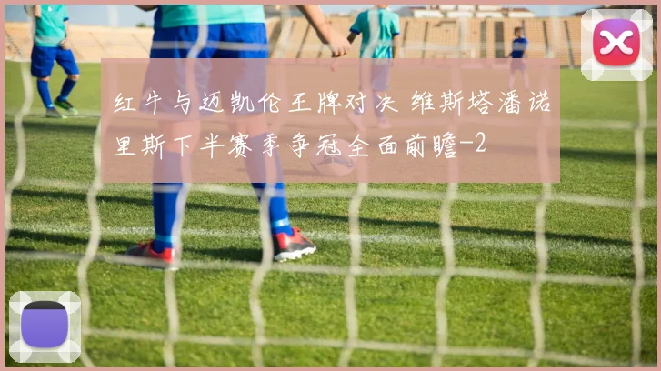 红牛与迈凯伦王牌对决 维斯塔潘诺里斯下半赛季争冠全面前瞻