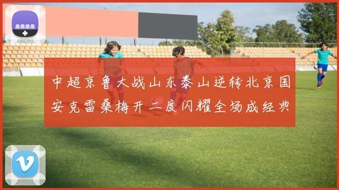 中超京鲁大战山东泰山逆转北京国安克雷桑梅开二度闪耀全场成经典