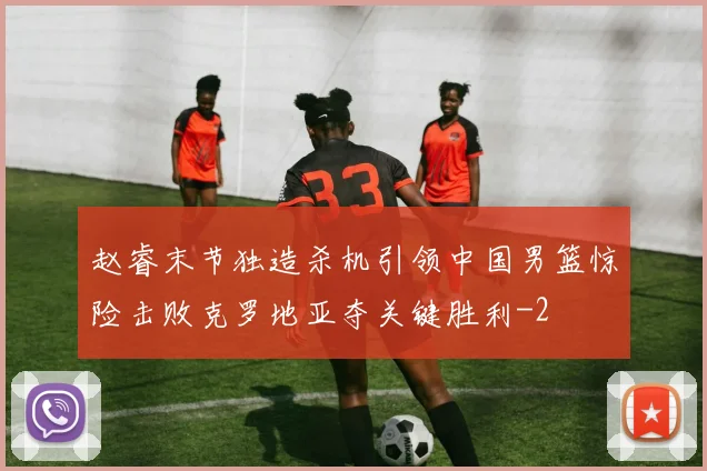 赵睿末节独造杀机引领中国男篮惊险击败克罗地亚夺关键胜利