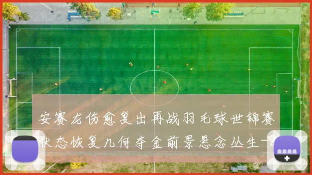 安赛龙伤愈复出再战羽毛球世锦赛状态恢复几何夺金前景悬念丛生