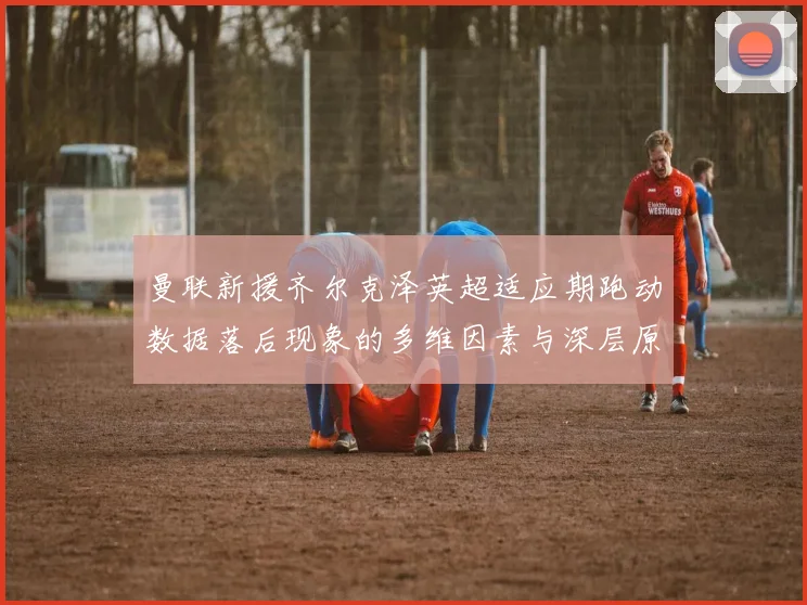 曼联新援齐尔克泽英超适应期跑动数据落后现象的多维因素与深层原因剖析