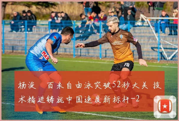 杨浚瑄百米自由泳突破52秒大关 技术精进铸就中国速度新标杆